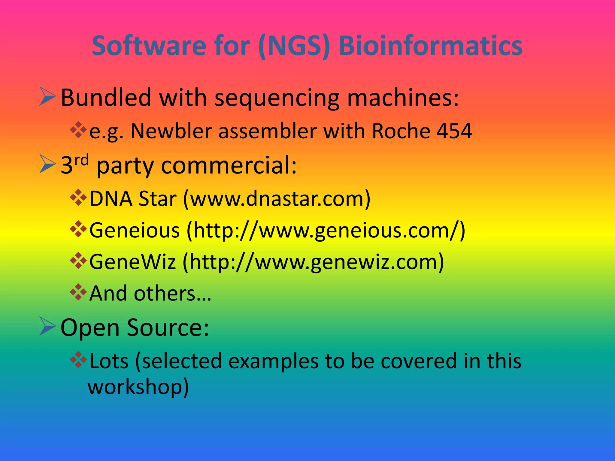 Software for (NGS) Bioinformatics
Bundled with sequencing machines:
e.g. Newbler assembler with Roche 454
3rd party commercial:
DNA Star (www.dnastar.com)
Geneious (http://www.geneious.com/)
GeneWiz (http://www.genewiz.com)
And others…
Open Source:
Lots (selected examples to be covered in this
workshop)
 