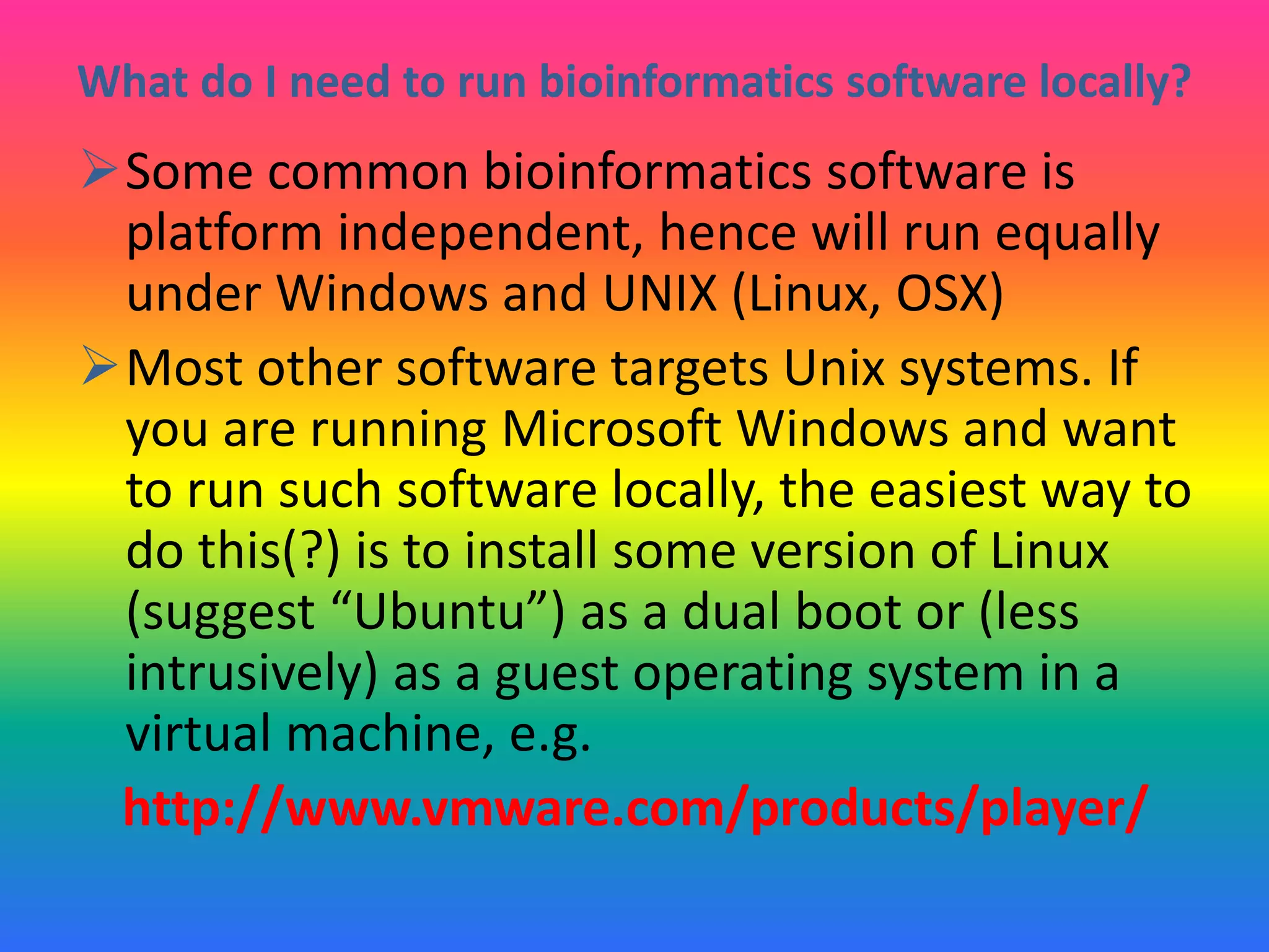What do I need to run bioinformatics software locally?
Some common bioinformatics software is
platform independent, hence will run equally
under Windows and UNIX (Linux, OSX)
Most other software targets Unix systems. If
you are running Microsoft Windows and want
to run such software locally, the easiest way to
do this(?) is to install some version of Linux
(suggest “Ubuntu”) as a dual boot or (less
intrusively) as a guest operating system in a
virtual machine, e.g.
http://www.vmware.com/products/player/
 
