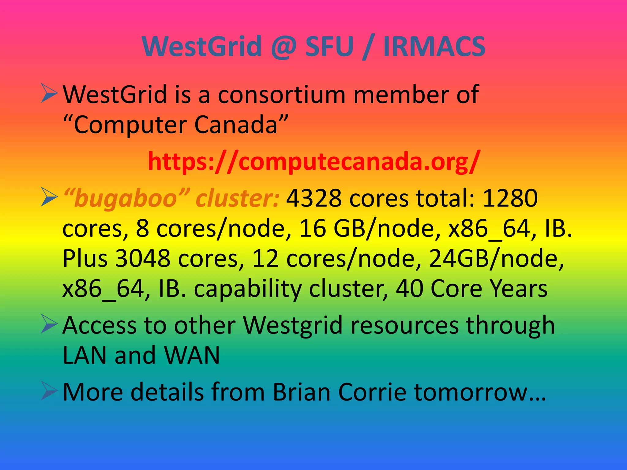 WestGrid @ SFU / IRMACS
WestGrid is a consortium member of
“Computer Canada”
https://computecanada.org/
“bugaboo” cluster: 4328 cores total: 1280
cores, 8 cores/node, 16 GB/node, x86_64, IB.
Plus 3048 cores, 12 cores/node, 24GB/node,
x86_64, IB. capability cluster, 40 Core Years
Access to other Westgrid resources through
LAN and WAN
More details from Brian Corrie tomorrow…
 