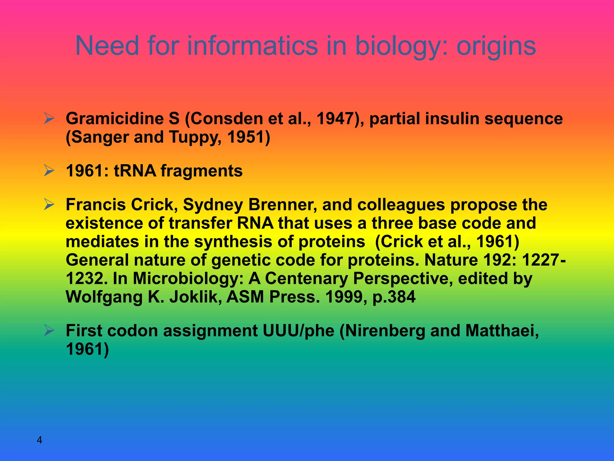 4
 Gramicidine S (Consden et al., 1947), partial insulin sequence
(Sanger and Tuppy, 1951)
 1961: tRNA fragments
 Francis Crick, Sydney Brenner, and colleagues propose the
existence of transfer RNA that uses a three base code and
mediates in the synthesis of proteins (Crick et al., 1961)
General nature of genetic code for proteins. Nature 192: 1227-
1232. In Microbiology: A Centenary Perspective, edited by
Wolfgang K. Joklik, ASM Press. 1999, p.384
 First codon assignment UUU/phe (Nirenberg and Matthaei,
1961)
Need for informatics in biology: origins
 