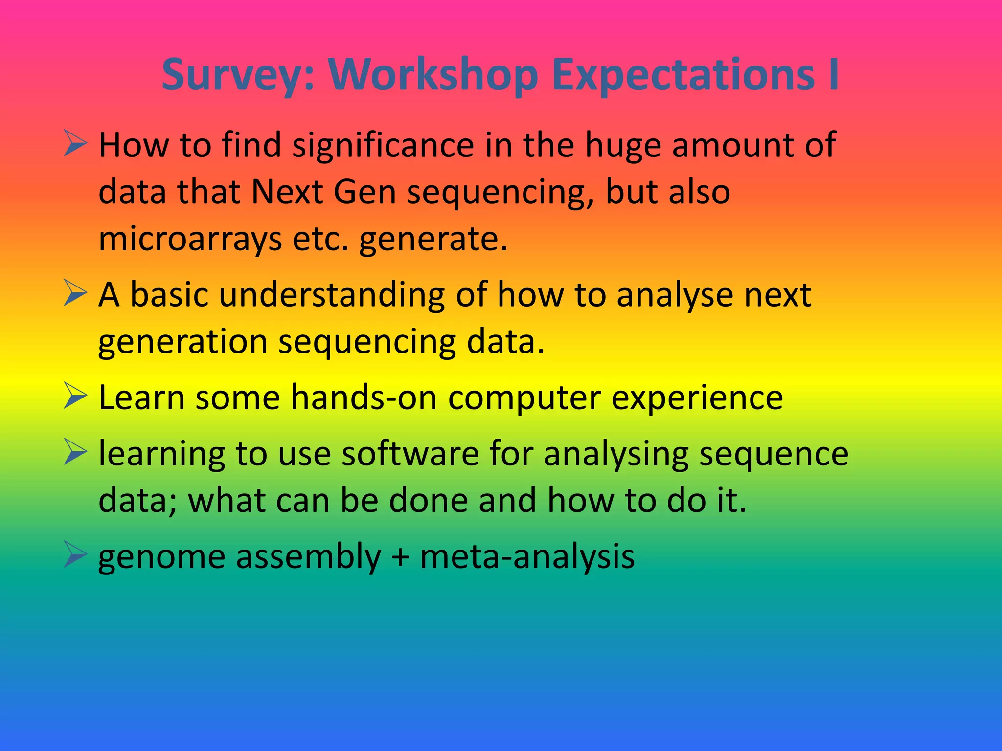 Survey: Workshop Expectations I
 How to find significance in the huge amount of
data that Next Gen sequencing, but also
microarrays etc. generate.
 A basic understanding of how to analyse next
generation sequencing data.
 Learn some hands-on computer experience
 learning to use software for analysing sequence
data; what can be done and how to do it.
 genome assembly + meta-analysis
 