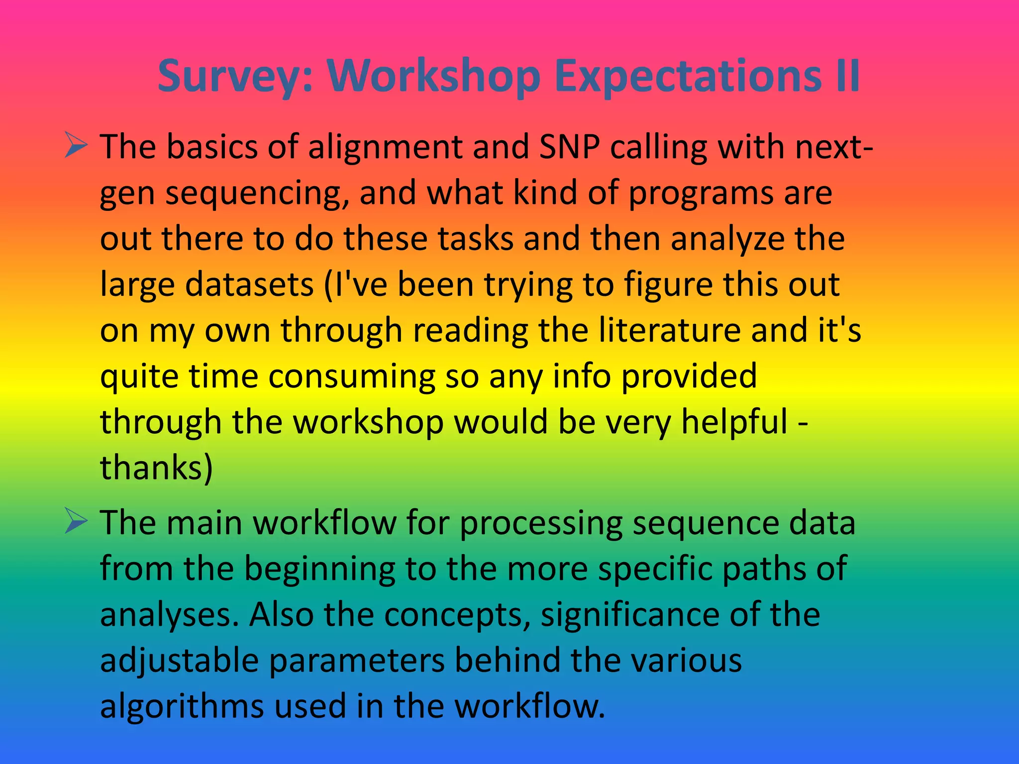 Survey: Workshop Expectations II
 The basics of alignment and SNP calling with next-
gen sequencing, and what kind of programs are
out there to do these tasks and then analyze the
large datasets (I've been trying to figure this out
on my own through reading the literature and it's
quite time consuming so any info provided
through the workshop would be very helpful -
thanks)
 The main workflow for processing sequence data
from the beginning to the more specific paths of
analyses. Also the concepts, significance of the
adjustable parameters behind the various
algorithms used in the workflow.
 