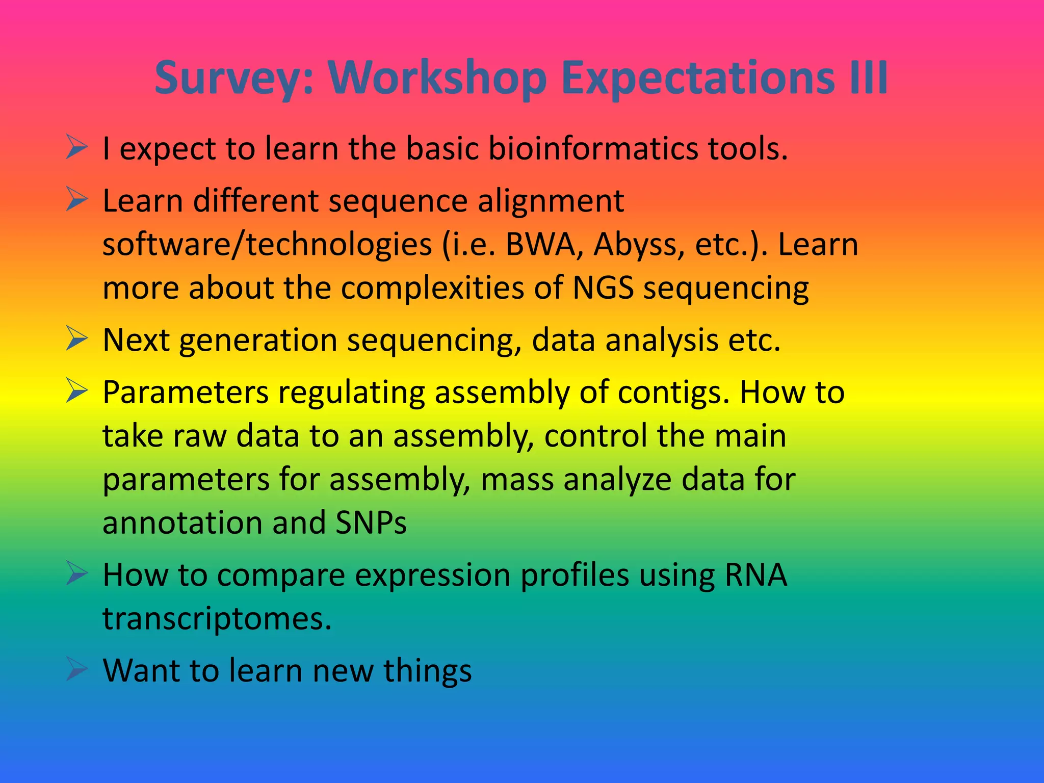 Survey: Workshop Expectations III
 I expect to learn the basic bioinformatics tools.
 Learn different sequence alignment
software/technologies (i.e. BWA, Abyss, etc.). Learn
more about the complexities of NGS sequencing
 Next generation sequencing, data analysis etc.
 Parameters regulating assembly of contigs. How to
take raw data to an assembly, control the main
parameters for assembly, mass analyze data for
annotation and SNPs
 How to compare expression profiles using RNA
transcriptomes.
 Want to learn new things
 