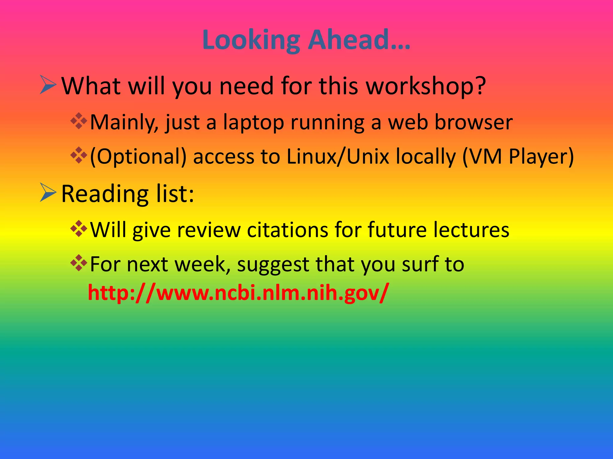 Looking Ahead…
What will you need for this workshop?
Mainly, just a laptop running a web browser
(Optional) access to Linux/Unix locally (VM Player)
Reading list:
Will give review citations for future lectures
For next week, suggest that you surf to
http://www.ncbi.nlm.nih.gov/
 