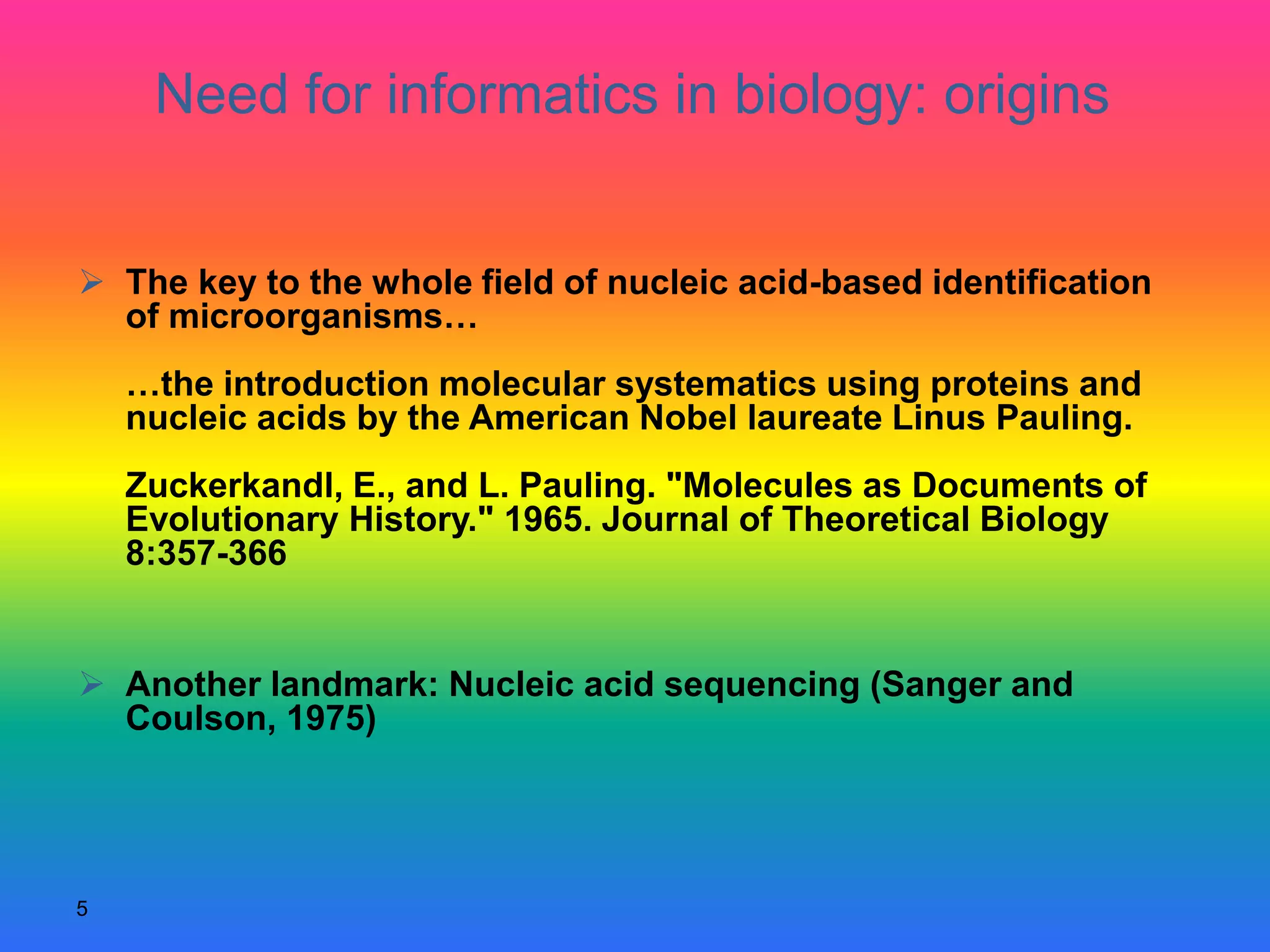 5
 The key to the whole field of nucleic acid-based identification
of microorganisms…
…the introduction molecular systematics using proteins and
nucleic acids by the American Nobel laureate Linus Pauling.
Zuckerkandl, E., and L. Pauling. "Molecules as Documents of
Evolutionary History." 1965. Journal of Theoretical Biology
8:357-366
 Another landmark: Nucleic acid sequencing (Sanger and
Coulson, 1975)
Need for informatics in biology: origins
 