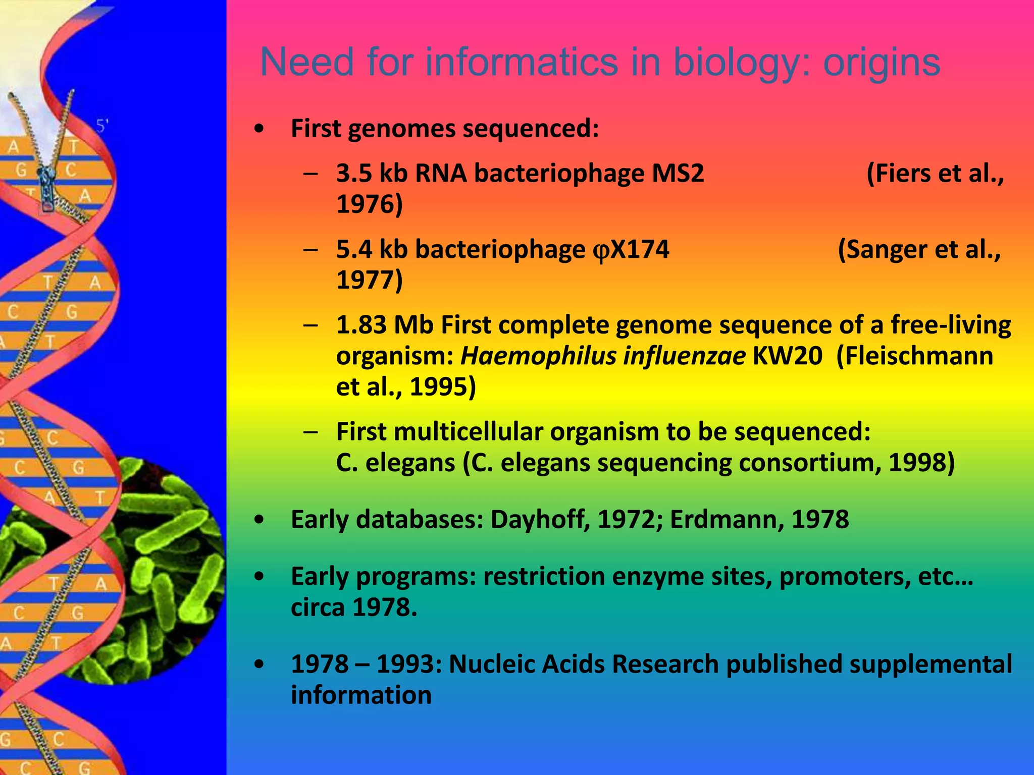 6
Need for informatics in biology: origins
• First genomes sequenced:
– 3.5 kb RNA bacteriophage MS2 (Fiers et al.,
1976)
– 5.4 kb bacteriophage X174 (Sanger et al.,
1977)
– 1.83 Mb First complete genome sequence of a free-living
organism: Haemophilus influenzae KW20 (Fleischmann
et al., 1995)
– First multicellular organism to be sequenced:
C. elegans (C. elegans sequencing consortium, 1998)
• Early databases: Dayhoff, 1972; Erdmann, 1978
• Early programs: restriction enzyme sites, promoters, etc…
circa 1978.
• 1978 – 1993: Nucleic Acids Research published supplemental
information
 