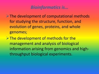 Bioinformatics is…
The development of computational methods
for studying the structure, function, and
evolution of genes, proteins, and whole
genomes;
The development of methods for the
management and analysis of biological
information arising from genomics and high-
throughput biological experiments.
 