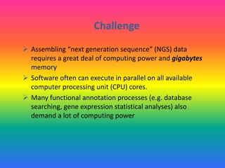 Challenge
 Assembling “next generation sequence” (NGS) data
requires a great deal of computing power and gigabytes
memory
 Software often can execute in parallel on all available
computer processing unit (CPU) cores.
 Many functional annotation processes (e.g. database
searching, gene expression statistical analyses) also
demand a lot of computing power
 