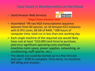 Case Study in Bioinformatics on the Cloud
 Used Amazon Web Services
http://aws.amazon.com
 Assembled ~99 raw NGS transcriptome sequence
datasets from 83 species, on 16 Amazon EC2 instances
with 8 CPU cores, 68 GB of RAM, ~200 hours of
computer time, total run in less than one working day.
 Each single machine of the required size would likely
have cost at least ~$10,000 (and time) to purchase,
and incur significant operating costs overhead
(machine room space, power supplies, networking, air
conditioning, staff salaries, etc.)
 The above run could be started up in a few minutes
and cost ~ $500 to complete. Once done, no machines
left idling and unused…
 