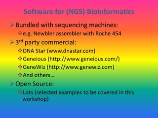 Software for (NGS) Bioinformatics
Bundled with sequencing machines:
e.g. Newbler assembler with Roche 454
3rd party commercial:
DNA Star (www.dnastar.com)
Geneious (http://www.geneious.com/)
GeneWiz (http://www.genewiz.com)
And others…
Open Source:
Lots (selected examples to be covered in this
workshop)
 