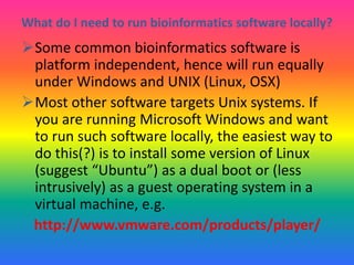 What do I need to run bioinformatics software locally?
Some common bioinformatics software is
platform independent, hence will run equally
under Windows and UNIX (Linux, OSX)
Most other software targets Unix systems. If
you are running Microsoft Windows and want
to run such software locally, the easiest way to
do this(?) is to install some version of Linux
(suggest “Ubuntu”) as a dual boot or (less
intrusively) as a guest operating system in a
virtual machine, e.g.
http://www.vmware.com/products/player/
 