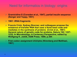 4
 Gramicidine S (Consden et al., 1947), partial insulin sequence
(Sanger and Tuppy, 1951)
 1961: tRNA fragments
 Francis Crick, Sydney Brenner, and colleagues propose the
existence of transfer RNA that uses a three base code and
mediates in the synthesis of proteins (Crick et al., 1961)
General nature of genetic code for proteins. Nature 192: 1227-
1232. In Microbiology: A Centenary Perspective, edited by
Wolfgang K. Joklik, ASM Press. 1999, p.384
 First codon assignment UUU/phe (Nirenberg and Matthaei,
1961)
Need for informatics in biology: origins
 