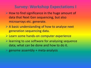 Survey: Workshop Expectations I
 How to find significance in the huge amount of
data that Next Gen sequencing, but also
microarrays etc. generate.
 A basic understanding of how to analyse next
generation sequencing data.
 Learn some hands-on computer experience
 learning to use software for analysing sequence
data; what can be done and how to do it.
 genome assembly + meta-analysis
 