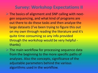 Survey: Workshop Expectations II
 The basics of alignment and SNP calling with next-
gen sequencing, and what kind of programs are
out there to do these tasks and then analyze the
large datasets (I've been trying to figure this out
on my own through reading the literature and it's
quite time consuming so any info provided
through the workshop would be very helpful -
thanks)
 The main workflow for processing sequence data
from the beginning to the more specific paths of
analyses. Also the concepts, significance of the
adjustable parameters behind the various
algorithms used in the workflow.
 