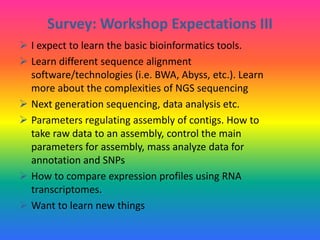 Survey: Workshop Expectations III
 I expect to learn the basic bioinformatics tools.
 Learn different sequence alignment
software/technologies (i.e. BWA, Abyss, etc.). Learn
more about the complexities of NGS sequencing
 Next generation sequencing, data analysis etc.
 Parameters regulating assembly of contigs. How to
take raw data to an assembly, control the main
parameters for assembly, mass analyze data for
annotation and SNPs
 How to compare expression profiles using RNA
transcriptomes.
 Want to learn new things
 