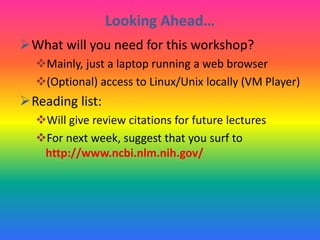 Looking Ahead…
What will you need for this workshop?
Mainly, just a laptop running a web browser
(Optional) access to Linux/Unix locally (VM Player)
Reading list:
Will give review citations for future lectures
For next week, suggest that you surf to
http://www.ncbi.nlm.nih.gov/
 