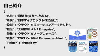 自己紹介
{
“名前” : “真壁 徹(まかべ とおる)”,
“所属” : “日本マイクロソフト株式会社”,
“役割” : “クラウド ソリューションアーキテクト”,
“経歴” : “大和総研 → HP Enterprise”,
“特技” : “クラウド & オープンソース”,
“資格” : “CNCF Certified Kubernetes Admin.”,
“Twitter” : “@tmak_tw”
}
 