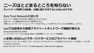 ニーズはとどまるところを知らない
Zero Trust Networkとはいえ
ネットワーク境界で守る手法に効果がないわけではない
従来のルールや意識を変えるのには時間がかかる
分離した上でアプリケーションレイヤーでも守りましょう IDやクレデンシャルの管理もしっかりと
IaaSでは従来から仮想プライベートネットワーク機能が使える
Azure Virtual Network (VNet)
ユーザーネットワークからAzure VNetへの閉域網/インターネットVPN接続
いま熱いのはPaaS/マネージドサービスのプライベート接続
もともとインターネット相手にスケールすることやマルチテナントを念頭に作られたサービス群を、いかに閉
じ込める/つなげるか
Azureでは大きく2つのアプローチ (VNet Injection / VNet Service Endpoint)
ネットワーク境界での防御、分離に頼りすぎてもいけないのですが
 