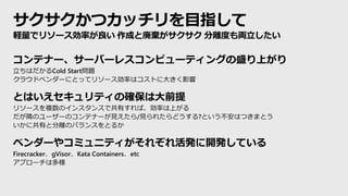 サクサクかつカッチリを目指して
コンテナー、サーバーレスコンピューティングの盛り上がり
立ちはだかるCold Start問題
クラウドベンダーにとってリソース効率はコストに大きく影響
とはいえセキュリティの確保は大前提
リソースを複数のインスタンスで共有すれば、効率は上がる
だが隣のユーザーのコンテナーが見えたら/見られたらどうする?という不安はつきまとう
いかに共有と分離のバランスをとるか
ベンダーやコミュニティがそれぞれ活発に開発している
Firecracker、gVisor、Kata Containers、etc
アプローチは多様
軽量でリソース効率が良い 作成と廃棄がサクサク 分離度も両立したい
 