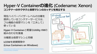 Hyper-V Containerの進化 (Codename: Xenon)
コンテナーのサクサクと仮想マシンのカッチリを両立する
現在ハイパーバイザーレベルの分離を
提供しているコンテナーサービスは、
フル機能の仮想マシンを「工夫して」
使っている
Hyper-V Containerと軽量なUtility VMの
組み合わせを推進
分離度は仮想マシンと同様
LCOWを絶賛開発中
(Linux Containers on Windows)
https://docs.microsoft.com/en-us/virtualization/windowscontainers/deploy-
containers/linux-containers
 