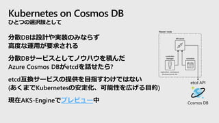 Kubernetes on Cosmos DB
ひとつの選択肢として
API server
replication, namespace,
serviceaccounts, etc.
-controller-
manager -scheduler
Master node
etcd API
Cosmos DB
分散DBは設計や実装のみならず
高度な運用が要求される
分散DBサービスとしてノウハウを積んだ
Azure Cosmos DBがetcdを話せたら?
etcd互換サービスの提供を目指すわけではない
(あくまでKubernetesの安定化、可能性を広げる目的)
現在AKS-Engineでプレビュー中
 