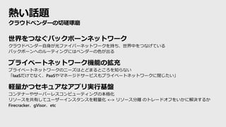 熱い話題
世界をつなぐバックボーンネットワーク
クラウドベンダー自身が光ファイバーネットワークを持ち、世界中をつなげている
バックボーンへのルーティングにはベンダーの色が出る
プライベートネットワーク機能の拡充
プライベートネットワークのニーズはとどまるところを知らない
「IaaSだけでなく、PaaSやマネージドサービスもプライベートネットワークに閉じたい」
軽量かつセキュアなアプリ実行基盤
コンテナーやサーバーレスコンピューティングの本格化
リソースを共有してユーザーインスタンスを軽量化 <-> リソース分離 のトレードオフをいかに解決するか
Firecracker、gVisor、etc
クラウドベンダーの切磋琢磨
 
