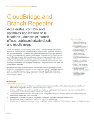Citrix CloudBridge and Branch Repeater Datasheet	
  




 CloudBridge and
 Branch Repeater
 Accelerates, controls and
 optimizes applications to all
 locations—datacenter, branch                                                                            Key benefits
 offices, public and private clouds                                                                        • Accelerates services—
                                                                                                             desktops, applications and

 and mobile users                                                                                            multimedia—to branch office
                                                                                                             and mobile users
                                                                                                           • Improves the performance of
                                                                                                             any WAN that exhibits latency,
                                                                                                             congestion and packet loss
 Citrix® CloudBridge™ and Branch Repeater™ provide a unified platform that accelerates                     • Significantly improves
 applications across public and private networks to provide superior application performance                 XenDesktop and Citrix®
 and end user experience. CloudBridge and Branch Repeater offer a broad base of features                     XenApp™ capacity and
                                                                                                             performance over WANs
 including protocol acceleration support, market-leading VDI acceleration for Citrix® XenApp
                                                                                                           • 2000 appliance accelerates
 and XenDesktop, secure and optimized between clouds and sophisticated quality of service                    5,000 simultaneous XenDesktop
 (QoS). CloudBridge and Branch Repeater combine these key technologies with extensive                        sessions
                                                                                                           • Simplifies IT with integrated
 bandwidth and application usage reporting for cloud-enabled application optimization. Citrix
                                                                                                             appliance options to reduce
 technology optimizes the user experience while giving IT fine-grained control over public and               server footprint
 private network resources.                                                                                • Enables IT agility with flexible
                                                                                                             deployment options offered by
 Available as a virtual or physical appliance, CloudBridge and Branch Repeater provide                       physical and virtual appliances
                                                                                                           • Securely extends the
 deployment choices that help improve the user experience, reduce IT capital and operating                   enterprise data center network
 costs by enabling on-demand network resource provisioning. CloudBridge and Branch                           (L2 or L3) to the public clouds
                                                                                                           • Accelerates the cloud
 Repeater evolve network-centric WAN optimization controller (WOC) infrastructure into a                     connection to maximize
 service-centric solution.                                                                                   distributed application
                                                                                                             performance




 Features
 HDX™ WAN optimization
 •     Improves XenDesktop and XenApp response time and maximizes network bandwidth utilization by optimizing the flow of
       WAN traffic to mitigate the effects of distance and impaired networks
 •     Reduces XenDesktop and XenApp bandwidth consumption by applying optimal compression techniques based on traffic
       characteristics, infrastructure capabilities and network conditions.
 •     Orchestrates with XenDesktop and XenApp to provide intelligent acceleration of the Citrix delivery protocol by sensing and
       responding to network and traffic conditions
 •     Allows users to define which types of XenDesktop and XenApp workflows receive the highest priority
 •     Stores XenApp streamed applications locally in the branch for rapid delivery.
 •     Synchronizes the application whenever there is an update or a patch available so that branch users always get the latest version




citrix.com	
  
 