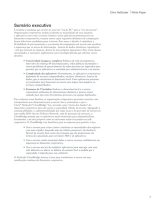 Citrix NetScaler   White Paper




Sumário executivo
É evidente a mudança que ocorre no setor da “era do PC” para a “era da nuvem”.
Organizações corporativas andam avaliando as necessidades de seus usuários
e aplicativos com vistas à nuvem. Embora vários aplicativos permanecerão em
datacenters corporativos, existem outros cujos requisitos dinâmicos de computação
fazem deles bons candidatos para a nuvem. Para esses, o desafio é capitalizar a
flexibilidade de processamento e a economia da computação em nuvem sem sacrificar
a segurança que os ativos de informações - bancos de dados, diretórios, repositórios
- têm por estarem na empresa, dentro de seus próprios datacenters. Para tratar dessas
necessidades, é necessário implementar uma estratégia híbrida que enfrente vários
desafios:

         •	 Conectividade insegura e complexa: Políticas de rede incompatíveis,
            intervalos de endereço IP descompassados, redes públicas decriptadas e
            outros problemas de gerenciamento de redes precisam ser superados para
            permitir que os aplicativos se estendam por ambientes locais e na nuvem.
         •	 Complexidade dos aplicativos: Normalmente, os aplicativos corporativos
            dependem de serviços compartilhados, inclusive diretórios e bancos de
            dados, que se encontram no datacenter local. Esses aplicativos precisam
            ser projetados para funcionar na nuvem sem migrar nem duplicar os
            serviços compartilhados.
         •	 Estruturas de TI isoladas: Embora o datacenter local e a nuvem
            representem ambientes de infraestrutura distintos, é preciso tomar
            cuidado para não criar ferramentas, processos ou equipes duplicados.
Para enfrentar esses desafios, as organizações corporativas precisam converter com
transparência seus datacenters para a nuvem. Isso é exatamente o que o
Citrix® NetScaler® CloudBridge™ faz, servindo como “porta dos fundos” do
datacenter corporativo para dar acesso à capacidade infinita da nuvem. Agregando a
comunicabilidade e a administrabilidade das redes locais e do provedor de nuvem em
uma malha SDN (Service Delivery Network, rede de prestação de serviços), o
CloudBridge permite que os aplicativos sejam mostrados para administradores,
ferramentas e até eles próprios como se estivessem sendo executados na rede
corporativa. O CloudBridge traz benefícios para as empresas por permitir a elas:

         •	 Usar a nuvem para cortar custos e satisfazer as necessidades dos negócios
            com mais rapidez, lançando mão do infinito potencial e da eficiência
            flexível da nuvem, bem como da economia que ela proporciona em
            termos de capacidade, para servidores Web e de aplicativos.
         •	 Usar a nuvem, ainda mantendo dados e outros recursos confidenciais em
            segurança no datacenter corporativo.
         •	 Usar a nuvem sem ter de modificar aplicativos para interagir com uma
            rede diferente ou alterar os hábitos do usuário final à medida que a
            capacidade é migrada para esse ambiente.
O NetScaler CloudBridge fornece a base para transformar a nuvem em uma
ramificação contínua do datacenter corporativo.




                                                                                                                         3
 