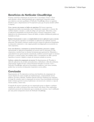 Citrix NetScaler   White Paper




Benefícios do NetScaler CloudBridge
O ponto central da computação em nuvem não é a tecnologia. É fazer a TI ser
mais eficiente e eficaz, assim permitindo que a organização corporativa atinja
seus objetivos com mais qualidade. O NetScaler CloudBridge oferece os seguintes
benefícios para o departamento de TI corporativo para que ele possa atender melhor
à empresa.

Usar a nuvem, mas manter os dados em segurança: Ele fornece segurança
integrada para dados movimentados entre o datacenter corporativo e a nuvem. Ele
também impede a entrada e a saída de tráfego sem aprovação. Além disso, como
os aplicativos hospedados em nuvem têm acesso a recursos corporativos, como
dispositivos de armazenamento e bancos de dados, os dados confidenciais podem ser
mantidos no local.

Reduzir drasticamente o custo e a complexidade de mover aplicativos para a nuvem:
Não é mais preciso reprojetar ou remodelar os aplicativos do ambiente atual de
datacenter. Eles podem continuar usando serviços comuns de aplicativos hospedados
no datacenter corporativo e não exigem grandes reconfigurações ou reconexões na
rede corporativa.

Usar com eficiência e consistência as mesmas ferramentas, processos e equipe:
Apresentando os aplicativos hospedados em nuvem como se estivessem na rede
corporativa, é possível usar as mesmas ferramentas para gerenciá-los. Mantendo a
capacidade de usar gerenciamento centralizado, também é possível manter os mesmos
processos e a mesma equipe. Isso também reduz o investimento em APIs e portais
específicos à nuvem e impede a criação de estruturas isoladas na nuvem.

Acelerar a adesão da computação em nuvem: Os departamentos de TI podem ir
além dos aplicativos de servidor autossuficientes e individuais e além dos ambientes
relativamente simples de teste e desenvolvimento baseados na nuvem. Com o
NetScaler CloudBridge, aplicativos de produção complexos, com várias camadas,
podem ficar na nuvem, no datacenter corporativo ou em ambos.


Conclusão
Departamentos de TI corporativos em busca dos benefícios da computação em
nuvem dispõem de vários modelos de implementação, compreendendo nuvens
públicas, privadas e híbridas. Também esperam enfrentar mudanças nos requisitos
ao longo do caminho rumo à computação em nuvem. Essas necessidades envolverão
desde a mistura geral de recursos tradicionais e em nuvem até o número e o tipo de
nuvens usadas, e muito mais.

O segredo do sucesso é garantir que sua organização possa se adaptar a qualquer
situação que venha a encontrar, bem como extrair valor destas. Uma organização
corporativa precisa de um datacenter que se estenda até a nuvem, e isso é viabilizado
por uma ponte transparente através do NetScaler CloudBridge.




                                                                                                                         7
 
