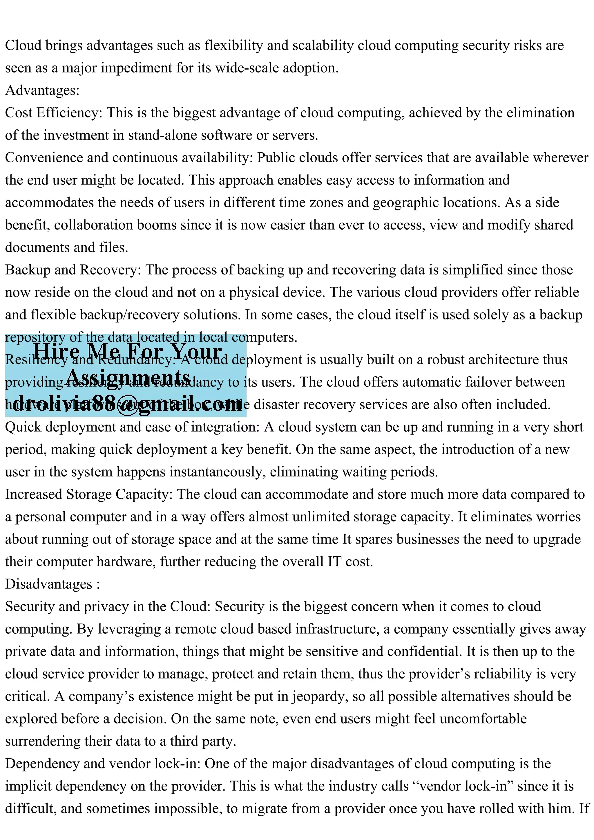 Cloud brings advantages such as flexibility and scalability cloud computing security risks are
seen as a major impediment for its wide-scale adoption.
Advantages:
Cost Efficiency: This is the biggest advantage of cloud computing, achieved by the elimination
of the investment in stand-alone software or servers.
Convenience and continuous availability: Public clouds offer services that are available wherever
the end user might be located. This approach enables easy access to information and
accommodates the needs of users in different time zones and geographic locations. As a side
benefit, collaboration booms since it is now easier than ever to access, view and modify shared
documents and files.
Backup and Recovery: The process of backing up and recovering data is simplified since those
now reside on the cloud and not on a physical device. The various cloud providers offer reliable
and flexible backup/recovery solutions. In some cases, the cloud itself is used solely as a backup
repository of the data located in local computers.
Resiliency and Redundancy: A cloud deployment is usually built on a robust architecture thus
providing resiliency and redundancy to its users. The cloud offers automatic failover between
hardware platforms out of the box, while disaster recovery services are also often included.
Quick deployment and ease of integration: A cloud system can be up and running in a very short
period, making quick deployment a key benefit. On the same aspect, the introduction of a new
user in the system happens instantaneously, eliminating waiting periods.
Increased Storage Capacity: The cloud can accommodate and store much more data compared to
a personal computer and in a way offers almost unlimited storage capacity. It eliminates worries
about running out of storage space and at the same time It spares businesses the need to upgrade
their computer hardware, further reducing the overall IT cost.
Disadvantages :
Security and privacy in the Cloud: Security is the biggest concern when it comes to cloud
computing. By leveraging a remote cloud based infrastructure, a company essentially gives away
private data and information, things that might be sensitive and confidential. It is then up to the
cloud service provider to manage, protect and retain them, thus the provider’s reliability is very
critical. A company’s existence might be put in jeopardy, so all possible alternatives should be
explored before a decision. On the same note, even end users might feel uncomfortable
surrendering their data to a third party.
Dependency and vendor lock-in: One of the major disadvantages of cloud computing is the
implicit dependency on the provider. This is what the industry calls “vendor lock-in” since it is
difficult, and sometimes impossible, to migrate from a provider once you have rolled with him. If
 