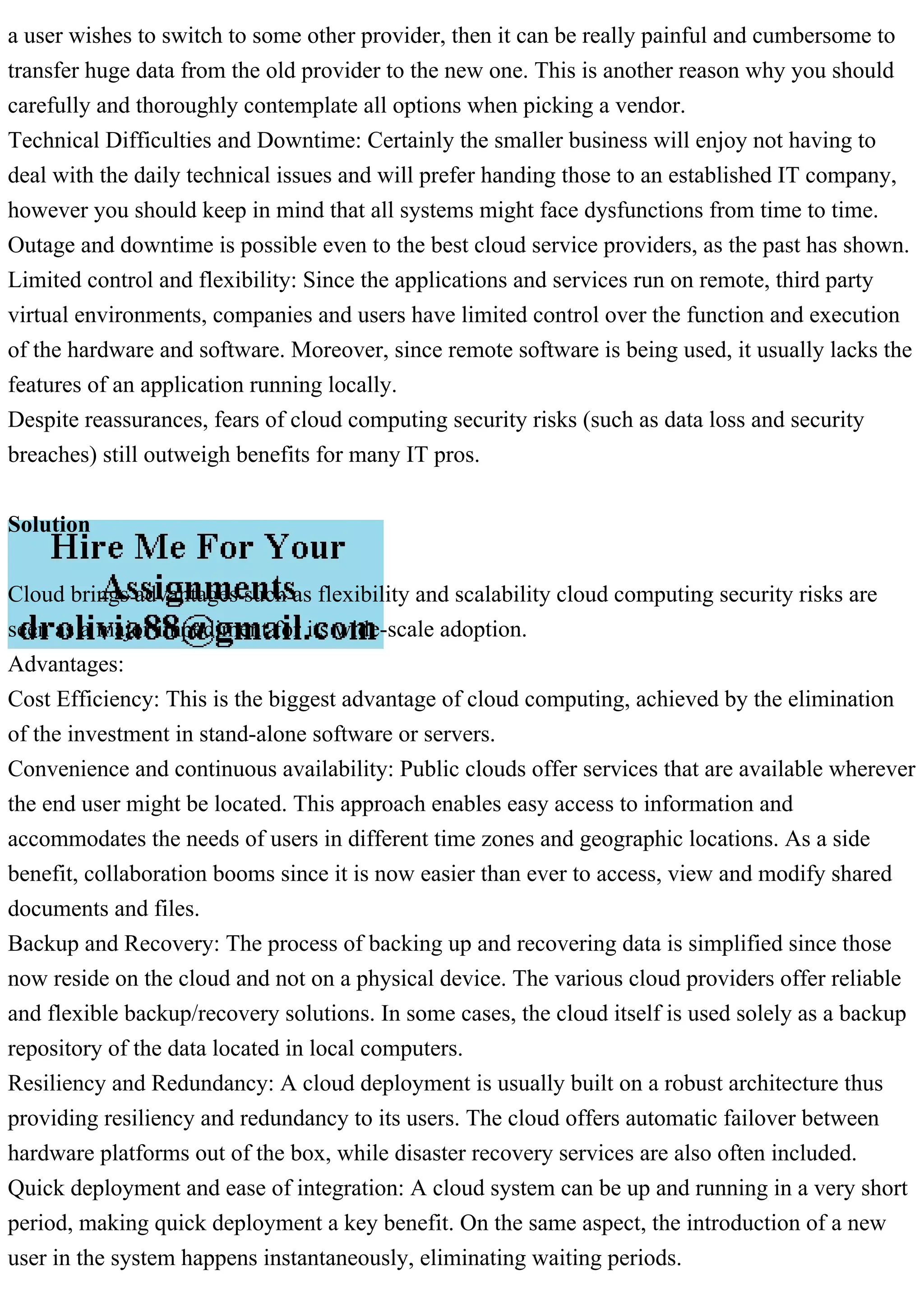 a user wishes to switch to some other provider, then it can be really painful and cumbersome to
transfer huge data from the old provider to the new one. This is another reason why you should
carefully and thoroughly contemplate all options when picking a vendor.
Technical Difficulties and Downtime: Certainly the smaller business will enjoy not having to
deal with the daily technical issues and will prefer handing those to an established IT company,
however you should keep in mind that all systems might face dysfunctions from time to time.
Outage and downtime is possible even to the best cloud service providers, as the past has shown.
Limited control and flexibility: Since the applications and services run on remote, third party
virtual environments, companies and users have limited control over the function and execution
of the hardware and software. Moreover, since remote software is being used, it usually lacks the
features of an application running locally.
Despite reassurances, fears of cloud computing security risks (such as data loss and security
breaches) still outweigh benefits for many IT pros.
Solution
Cloud brings advantages such as flexibility and scalability cloud computing security risks are
seen as a major impediment for its wide-scale adoption.
Advantages:
Cost Efficiency: This is the biggest advantage of cloud computing, achieved by the elimination
of the investment in stand-alone software or servers.
Convenience and continuous availability: Public clouds offer services that are available wherever
the end user might be located. This approach enables easy access to information and
accommodates the needs of users in different time zones and geographic locations. As a side
benefit, collaboration booms since it is now easier than ever to access, view and modify shared
documents and files.
Backup and Recovery: The process of backing up and recovering data is simplified since those
now reside on the cloud and not on a physical device. The various cloud providers offer reliable
and flexible backup/recovery solutions. In some cases, the cloud itself is used solely as a backup
repository of the data located in local computers.
Resiliency and Redundancy: A cloud deployment is usually built on a robust architecture thus
providing resiliency and redundancy to its users. The cloud offers automatic failover between
hardware platforms out of the box, while disaster recovery services are also often included.
Quick deployment and ease of integration: A cloud system can be up and running in a very short
period, making quick deployment a key benefit. On the same aspect, the introduction of a new
user in the system happens instantaneously, eliminating waiting periods.
 