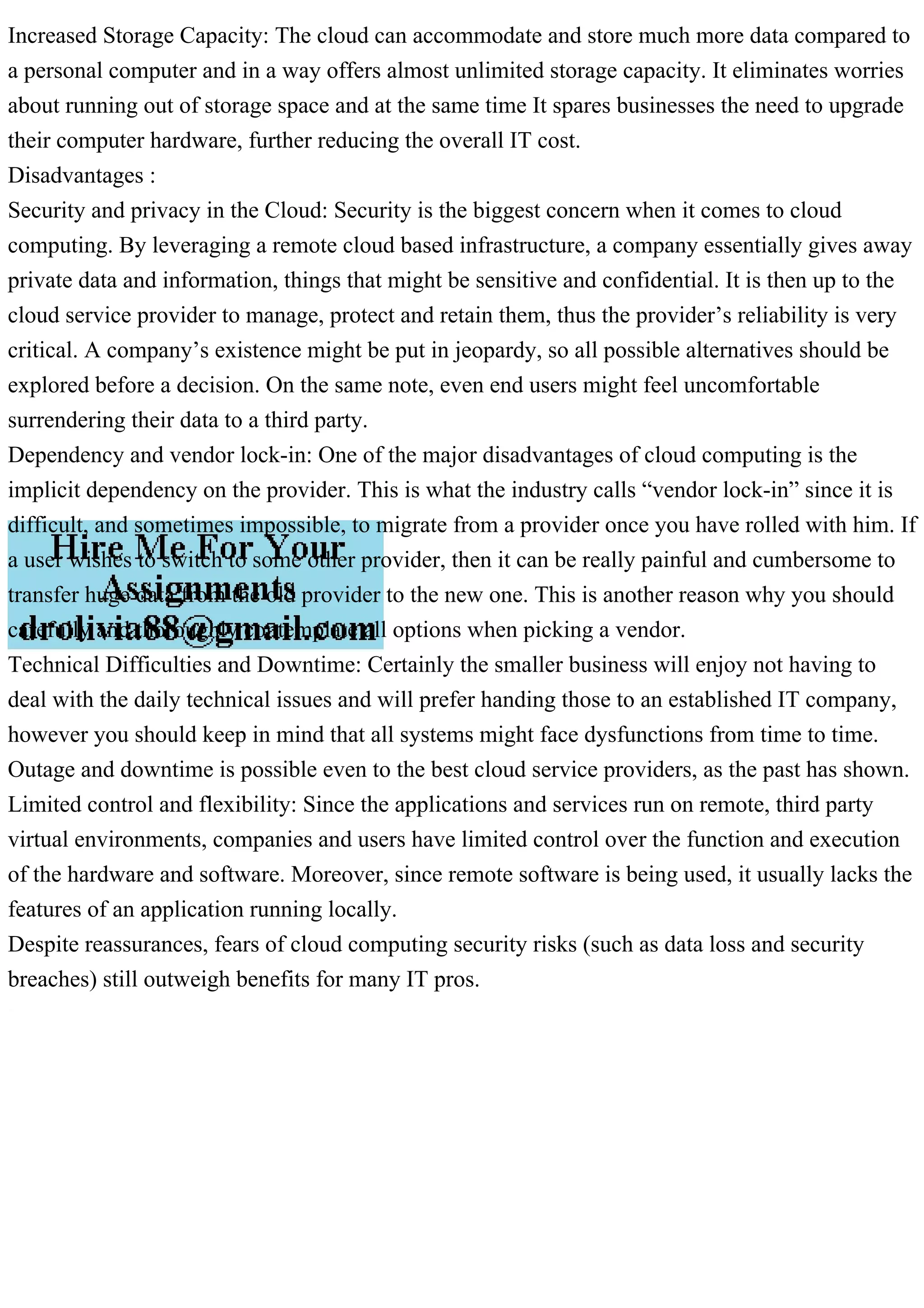 Increased Storage Capacity: The cloud can accommodate and store much more data compared to
a personal computer and in a way offers almost unlimited storage capacity. It eliminates worries
about running out of storage space and at the same time It spares businesses the need to upgrade
their computer hardware, further reducing the overall IT cost.
Disadvantages :
Security and privacy in the Cloud: Security is the biggest concern when it comes to cloud
computing. By leveraging a remote cloud based infrastructure, a company essentially gives away
private data and information, things that might be sensitive and confidential. It is then up to the
cloud service provider to manage, protect and retain them, thus the provider’s reliability is very
critical. A company’s existence might be put in jeopardy, so all possible alternatives should be
explored before a decision. On the same note, even end users might feel uncomfortable
surrendering their data to a third party.
Dependency and vendor lock-in: One of the major disadvantages of cloud computing is the
implicit dependency on the provider. This is what the industry calls “vendor lock-in” since it is
difficult, and sometimes impossible, to migrate from a provider once you have rolled with him. If
a user wishes to switch to some other provider, then it can be really painful and cumbersome to
transfer huge data from the old provider to the new one. This is another reason why you should
carefully and thoroughly contemplate all options when picking a vendor.
Technical Difficulties and Downtime: Certainly the smaller business will enjoy not having to
deal with the daily technical issues and will prefer handing those to an established IT company,
however you should keep in mind that all systems might face dysfunctions from time to time.
Outage and downtime is possible even to the best cloud service providers, as the past has shown.
Limited control and flexibility: Since the applications and services run on remote, third party
virtual environments, companies and users have limited control over the function and execution
of the hardware and software. Moreover, since remote software is being used, it usually lacks the
features of an application running locally.
Despite reassurances, fears of cloud computing security risks (such as data loss and security
breaches) still outweigh benefits for many IT pros.
 