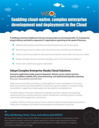 Adopt Complex Enterprise-Ready Cloud Solutions
Enterprise applications today require integration, identity, access control, business
process workflow, mobility, APIs, event processing, and sophisticated big data reporting.
Does your cloud platform provide that?
While some environments only deliver a simple application server and database in the Cloud,
WSO2 cloud solutions provide all platform components required to deliver an enterprise-ready
cloud platform, supporting complex application development and deployment.
The WSO2 platform eliminates traditional IT challenges and fosters adoption by integrating
seamlessly with your enterprise directory, identity management, monitoring systems, existing
internal and external applications, and services.
In addition, WSO2 can help you reduce time to market by implementing transparent governance,
hiding cloud complexity, and streamlining development and operations processes.
Forklifting terrestrial middleware into the cloud provides incremental benefits. To revolutionize
project delivery and build a responsive IT, organizations operating at the speed of business.
Adopt DevOps practices and tooling to streamline processes and increase agility
Automate governance to safely secure Cloud interactions and hide Cloud complexity
Choose a multi-tenant platform reducing resource footprint and enables new business models
Deploy cartridge extensions transforming legacy servers into Cloud-aware platforms
Partner with a world-class support organization
Why did Boeing, Verio, Cisco, and others pick WSO2?
“Because WSO2 delivers Cloud-native Platform as a Service environments encompassing compo-
nents required to deliver real-world, complex applications without requiring extensive system
integration to tie together cloudy middleware technology from multiple vendors, or wrapping
non-cloudy middleware technology.”
Enabling cloud-native, complex enterprise
development and deployment in the Cloud
 
