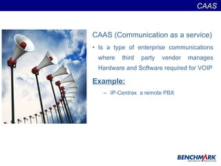 CAAS (Communication as a service) Is a type of enterprise communications where third party vendor manages Hardware and Software required for VOIP Example:   IP-Centrax  a remote PBX CAAS  