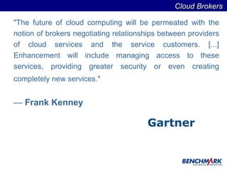 "The future of cloud computing will be permeated with the notion of brokers negotiating relationships between providers of cloud services and the service customers. [...] Enhancement will include managing access to these services, providing greater security or even creating completely new services."   Frank Kenney  Cloud Brokers  