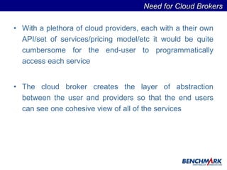 With a plethora of cloud providers, each with a their own API/set of services/pricing model/etc it would be quite cumbersome for the end-user to programmatically access each service  The cloud broker creates the layer of abstraction between the user and providers so that the end users can see one cohesive view of all of the services  Need for Cloud Brokers  