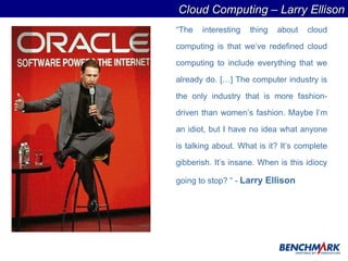 “ The interesting thing about cloud computing is that we’ve redefined cloud computing to include everything that we already do. […] The computer industry is the only industry that is more fashion-driven than women’s fashion. Maybe I’m an idiot, but I have no idea what anyone is talking about. What is it? It’s complete gibberish. It’s insane. When is this idiocy going to stop? “ -   Larry Ellison Cloud Computing – Larry Ellison 