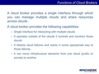 A cloud broker provides a single interface through which you can manage multiple clouds and share resources across clouds.  A cloud broker provides the following capabilities:   Single interface for interacting with multiple clouds It operates outside of the clouds it controls and monitors those clouds It detects cloud failures and reacts in some appropriate way to those failures It can move infrastructure elements from one cloud (public or private) to another Functions of Cloud Brokers  