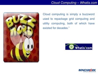 Cloud computing is simply a buzzword used to repackage grid computing and utility computing, both of which have existed for decades.” Cloud Computing – Whatis.com 