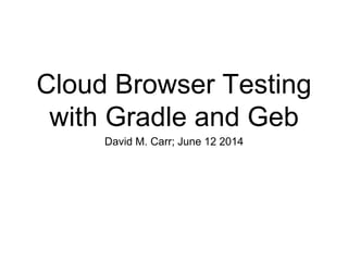 Cloud Browser Testing
with Gradle and Geb
David M. Carr; June 12 2014
 