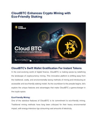 CloudBTC Enhances Crypto Mining with
Eco-Friendly Staking
CloudBTC's Swift Wallet Gratification For Instant Tokens
In the ever-evolving world of digital finance, CloudBTC is making waves by redefining
the landscape of cryptocurrency mining. This innovative platform is shifting away from
the traditional, costly, and environmentally taxing methods of mining and introducing an
accessible and eco-friendly staking model. As the countdown to the presale begins, let's
explore the unique features and advantages that make CloudBTC a game-changer in
the crypto space.
Eco-Friendly Mining:
One of the standout features of CloudBTC is its commitment to eco-friendly mining.
Traditional mining methods have long been criticized for their heavy environmental
impact, with energy-intensive rigs consuming vast amounts of electricity.
 