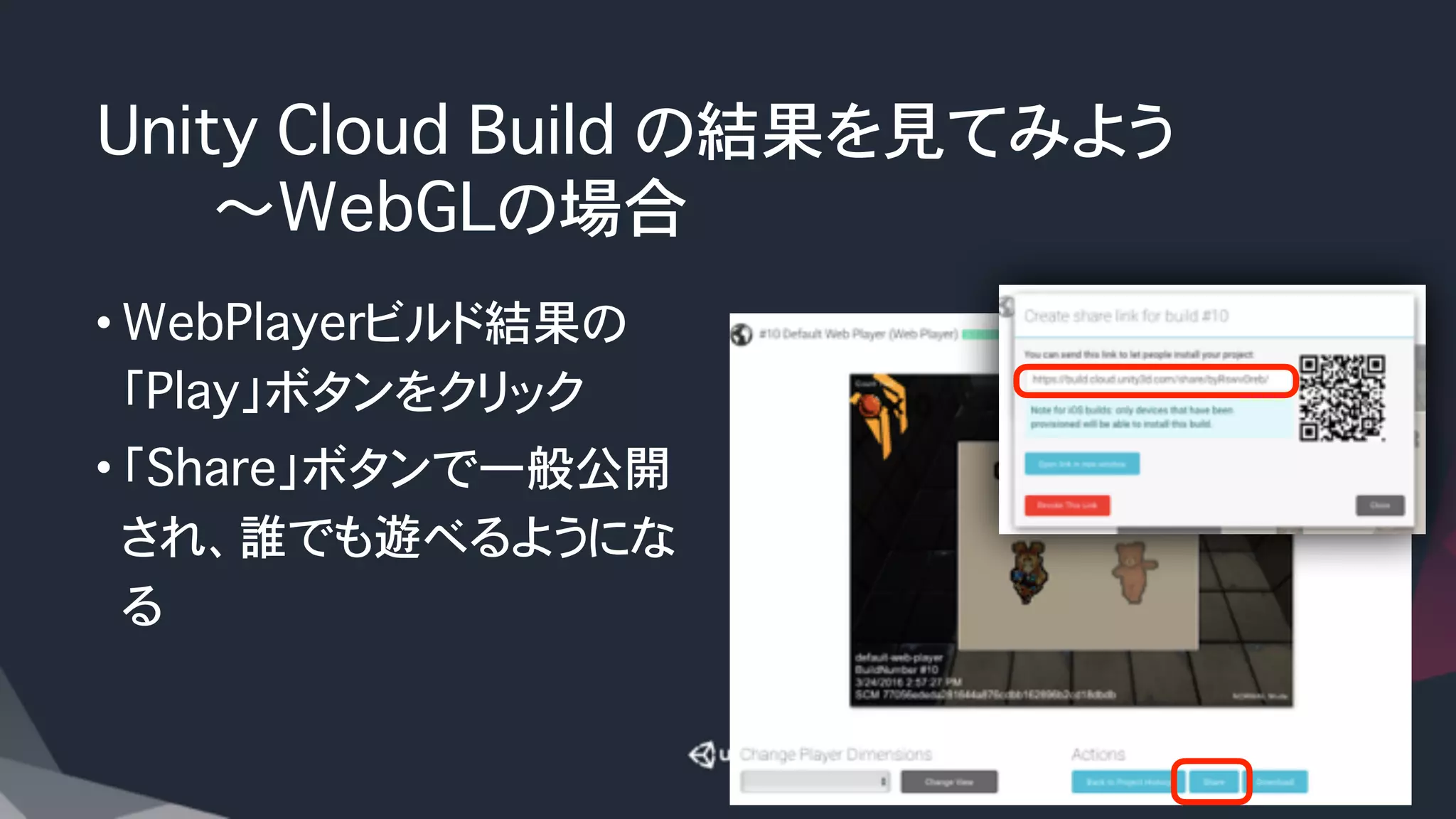 Unity Cloud Build の結果を見てみよう
������〜WebGLの場合
• WebPlayerビルド結果の
「Play」ボタンをクリック
• 「Share」ボタンで一般公開
され、誰でも遊べるようにな
る
 