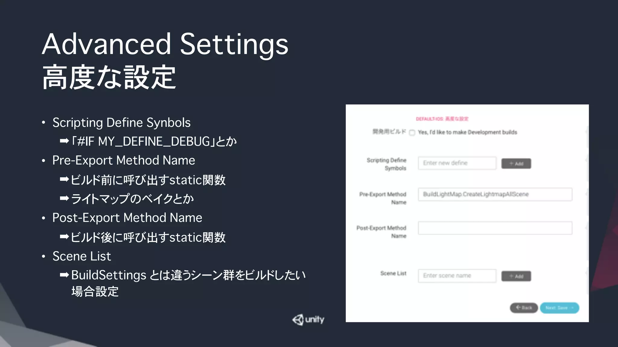 Advanced Settings
高度な設定
• Scripting Define Synbols
➡「#IF MY_DEFINE_DEBUG」とか
• Pre-Export Method Name
➡ビルド前に呼び出すstatic関数
➡ライトマップのベイクとか
• Post-Export Method Name
➡ビルド後に呼び出すstatic関数
• Scene List
➡BuildSettings とは違うシーン群をビルドしたい
場合設定
 