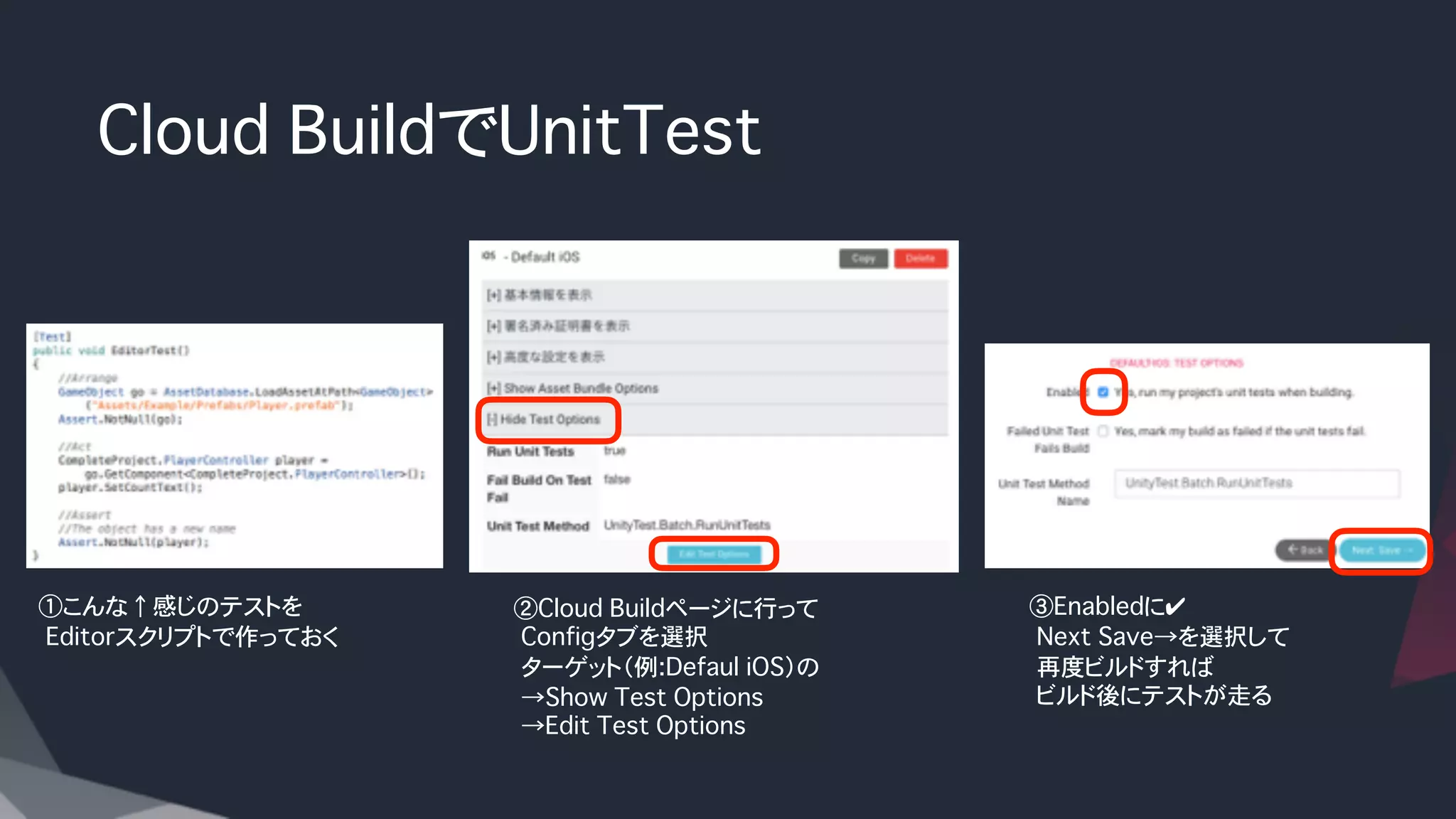 Cloud BuildでUnitTest
②Cloud Buildページに行って
�Configタブを選択
�ターゲット（例:Defaul iOS）の
�→Show Test Options
�→Edit Test Options
①こんな↑感じのテストを
�Editorスクリプトで作っておく
③Enabledに✔
�Next Save→を選択して
�再度ビルドすれば
�ビルド後にテストが走る
 