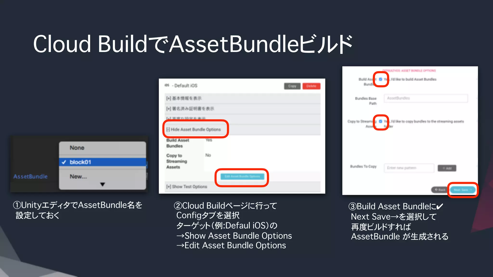 Cloud BuildでAssetBundleビルド
②Cloud Buildページに行って
�Configタブを選択
�ターゲット（例:Defaul iOS）の
�→Show Asset Bundle Options
�→Edit Asset Bundle Options
�
①UnityエディタでAssetBundle名を
�設定しておく
③Build Asset Bundleに✔
�Next Save→を選択して
�再度ビルドすれば
�AssetBundle が生成される
 
