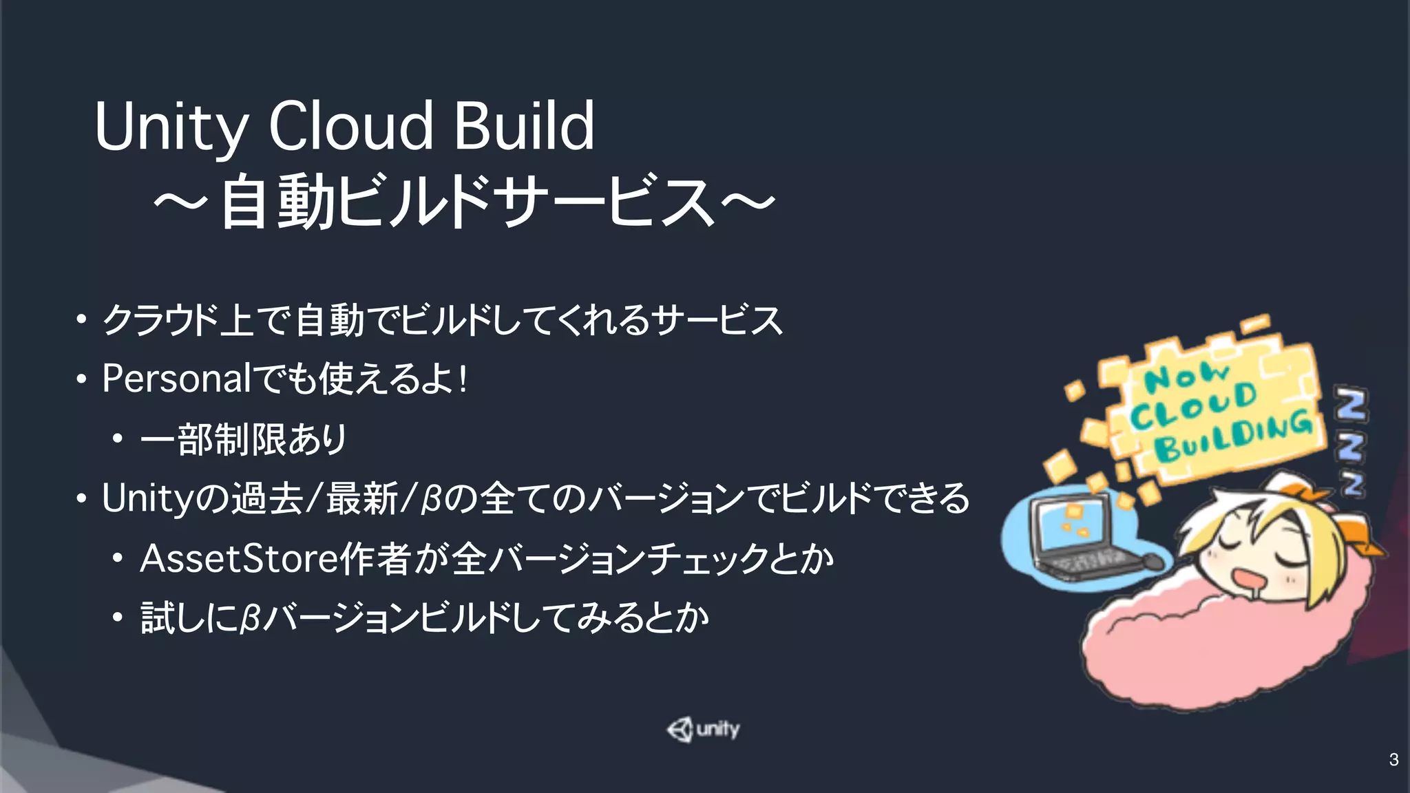 Unity Cloud Build
���〜自動ビルドサービス〜
• クラウド上で自動でビルドしてくれるサービス
• Personalでも使えるよ！
• 一部制限あり
• Unityの過去/最新/βの全てのバージョンでビルドできる
• AssetStore作者が全バージョンチェックとか
• 試しにβバージョンビルドしてみるとか
3
 