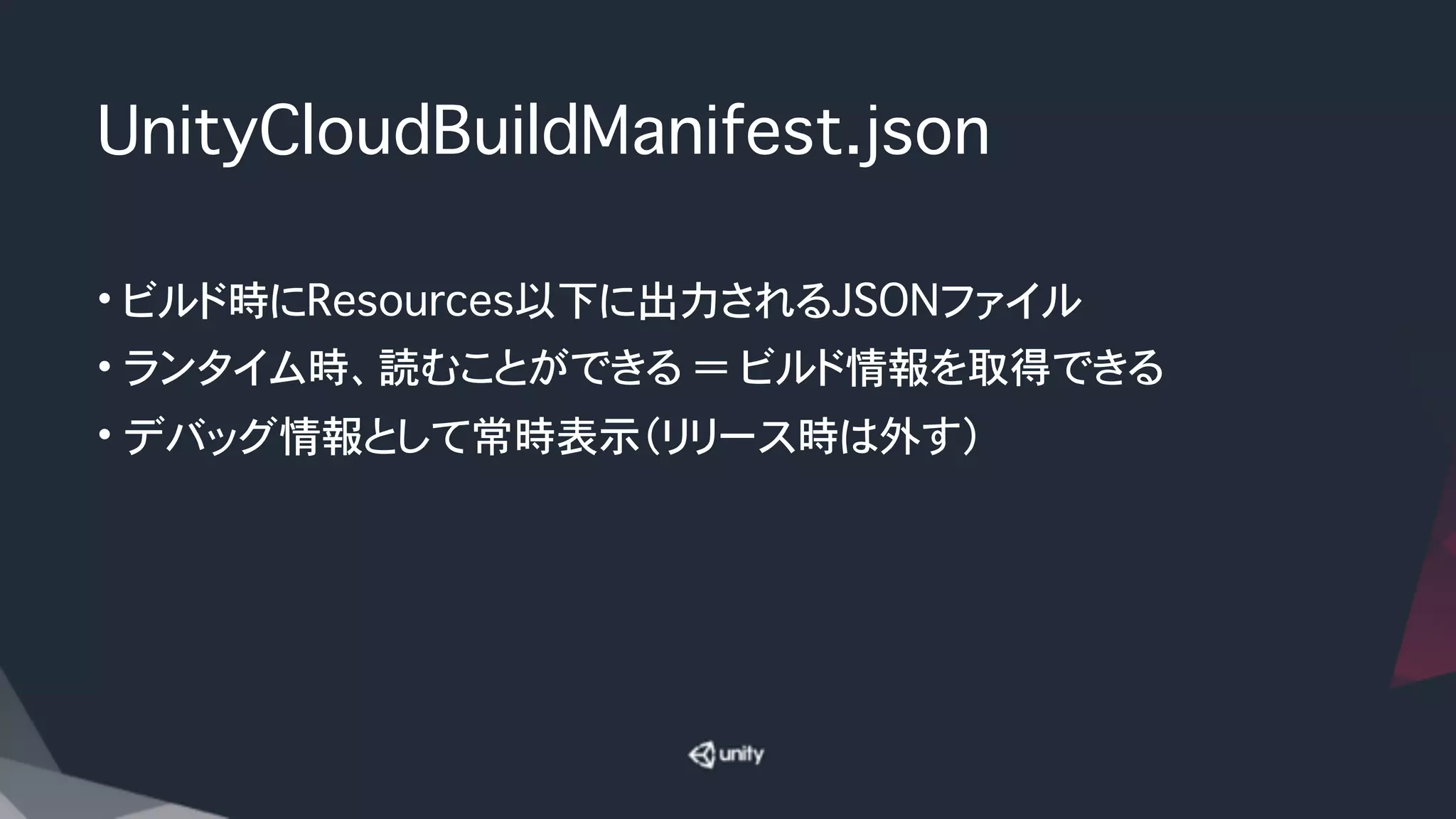 UnityCloudBuildManifest.json 
• ビルド時にResources以下に出力されるJSONファイル
• ランタイム時、読むことができる ＝ ビルド情報を取得できる
• デバッグ情報として常時表示（リリース時は外す）
 