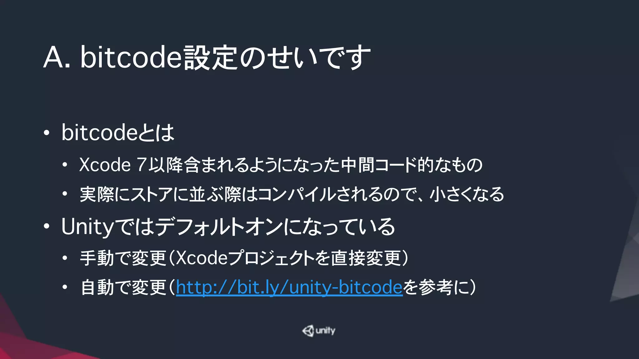 A. bitcode設定のせいです
• bitcodeとは
• Xcode 7以降含まれるようになった中間コード的なもの
• 実際にストアに並ぶ際はコンパイルされるので、小さくなる
• Unityではデフォルトオンになっている
• 手動で変更（Xcodeプロジェクトを直接変更）
• 自動で変更（http://bit.ly/unity-bitcodeを参考に）
 