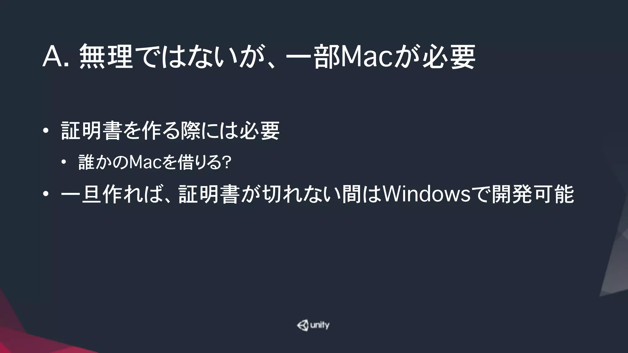 A. 無理ではないが、一部Macが必要
• 証明書を作る際には必要
• 誰かのMacを借りる？
• 一旦作れば、証明書が切れない間はWindowsで開発可能
 
