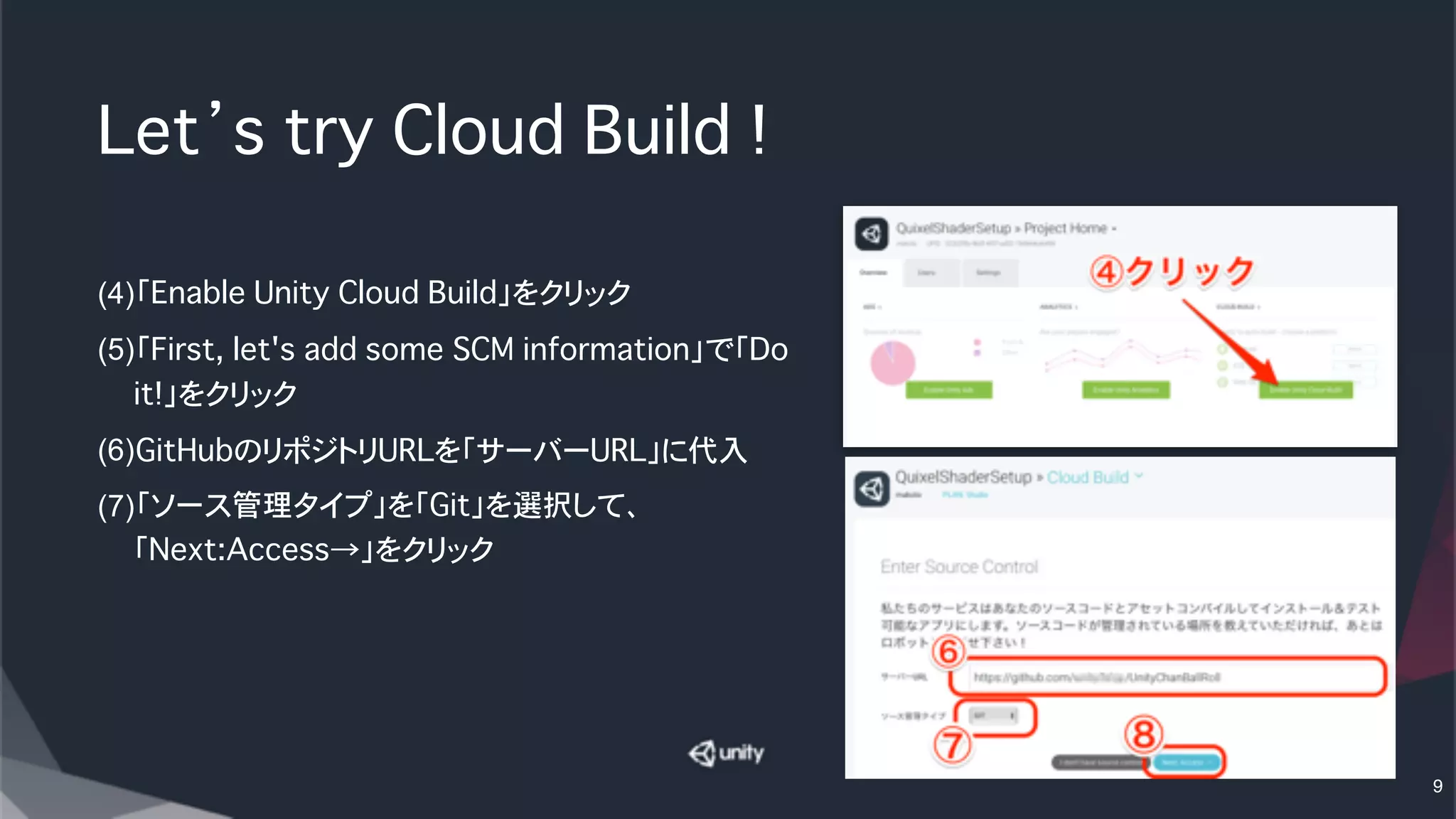 Let’s try Cloud Build !
(4)「Enable Unity Cloud Build」をクリック
(5)「First, let's add some SCM information」で「Do
it!」をクリック
(6)GitHubのリポジトリURLを「サーバーURL」に代入
(7)「ソース管理タイプ」を「Git」を選択して、
「Next:Access→」をクリック
9
 